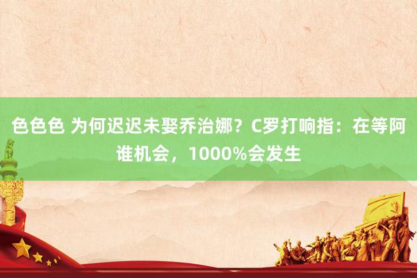 色色色 为何迟迟未娶乔治娜？C罗打响指：在等阿谁机会，1000%会发生