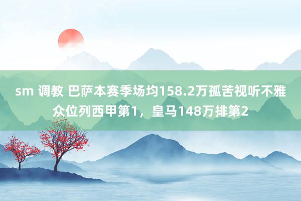 sm 调教 巴萨本赛季场均158.2万孤苦视听不雅众位列西甲第1，皇马148万排第2