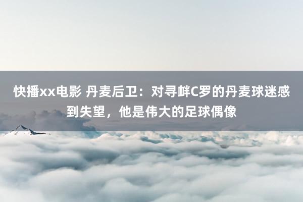 快播xx电影 丹麦后卫：对寻衅C罗的丹麦球迷感到失望，他是伟大的足球偶像