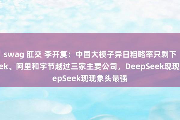swag 肛交 李开复：中国大模子异日粗略率只剩下DeepSeek、阿里和字节越过三家主要公司，DeepSeek现现象头最强