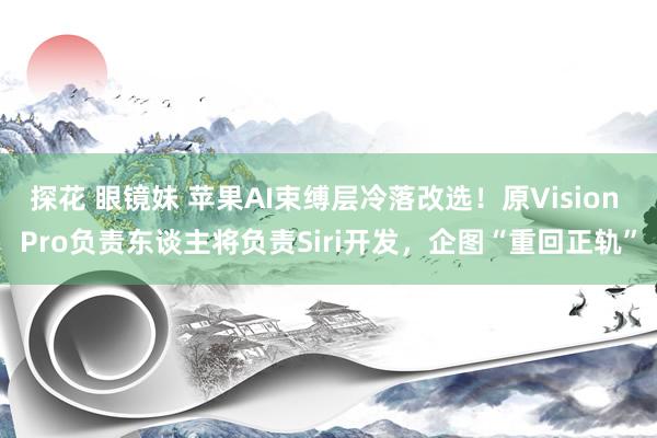 探花 眼镜妹 苹果AI束缚层冷落改选！原Vision Pro负责东谈主将负责Siri开发，企图“重回正轨”