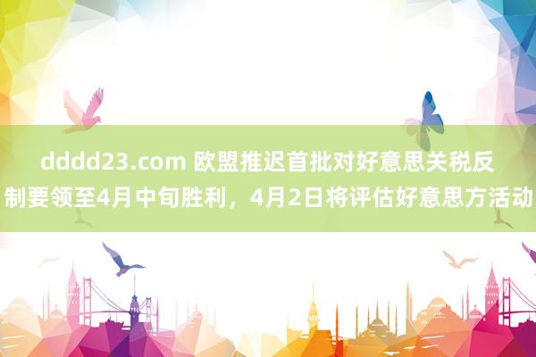 dddd23.com 欧盟推迟首批对好意思关税反制要领至4月中旬胜利，4月2日将评估好意思方活动