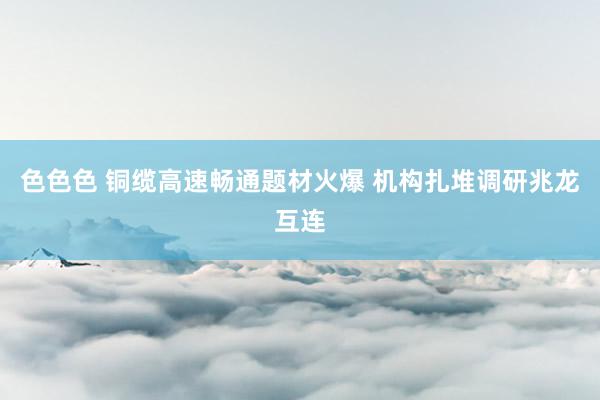 色色色 铜缆高速畅通题材火爆 机构扎堆调研兆龙互连