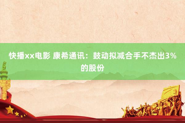 快播xx电影 康希通讯：鼓动拟减合手不杰出3%的股份