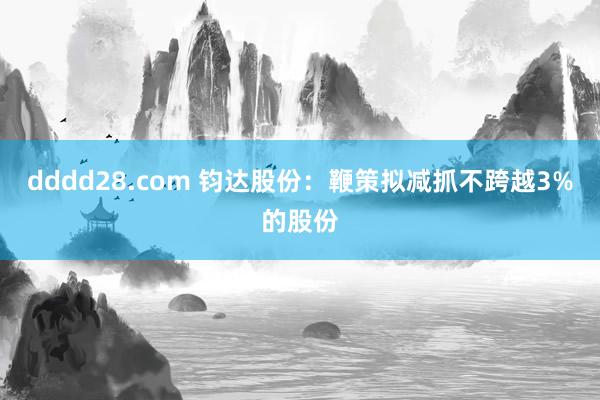 dddd28.com 钧达股份：鞭策拟减抓不跨越3%的股份