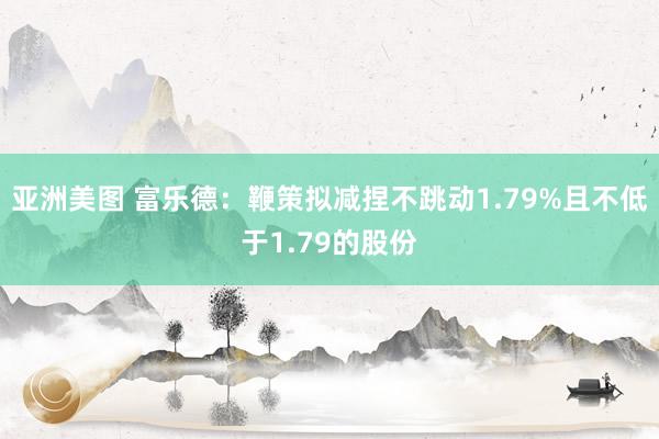 亚洲美图 富乐德：鞭策拟减捏不跳动1.79%且不低于1.79的股份