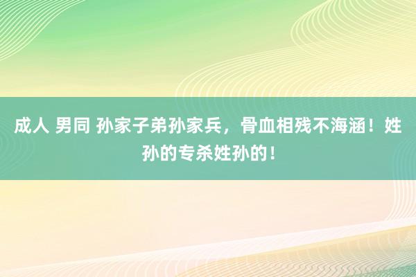 成人 男同 孙家子弟孙家兵，骨血相残不海涵！姓孙的专杀姓孙的！