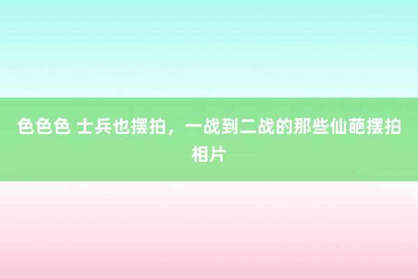 色色色 士兵也摆拍，一战到二战的那些仙葩摆拍相片