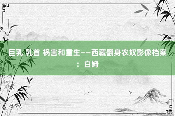 巨乳 乳首 祸害和重生——西藏翻身农奴影像档案：白姆