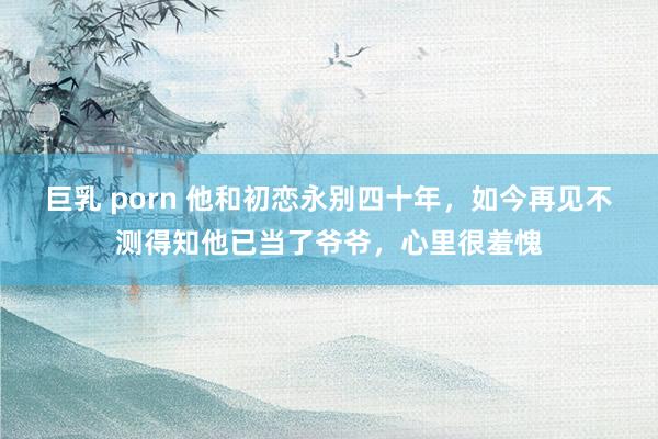 巨乳 porn 他和初恋永别四十年，如今再见不测得知他已当了爷爷，心里很羞愧