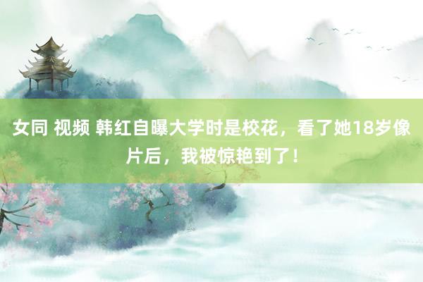 女同 视频 韩红自曝大学时是校花，看了她18岁像片后，我被惊艳到了！