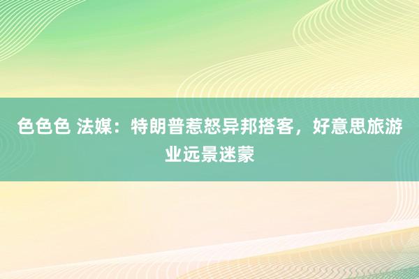 色色色 法媒：特朗普惹怒异邦搭客，好意思旅游业远景迷蒙