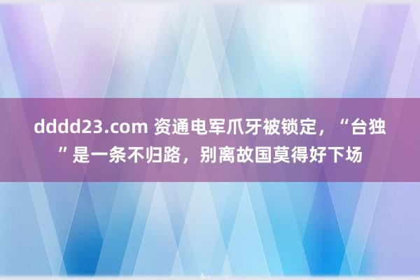 dddd23.com 资通电军爪牙被锁定，“台独”是一条不归路，别离故国莫得好下场