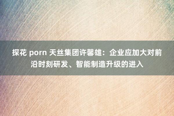 探花 porn 天丝集团许馨雄：企业应加大对前沿时刻研发、智能制造升级的进入