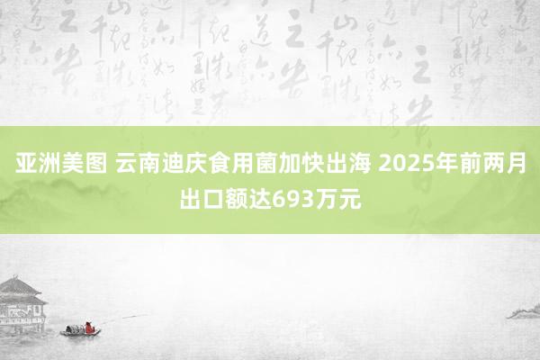 亚洲美图 云南迪庆食用菌加快出海 2025年前两月出口额达693万元