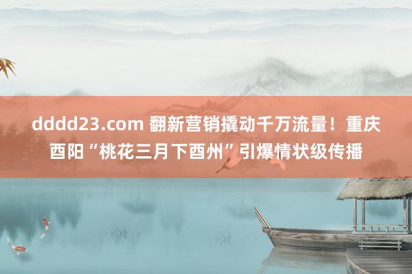 dddd23.com 翻新营销撬动千万流量！重庆酉阳“桃花三月下酉州”引爆情状级传播