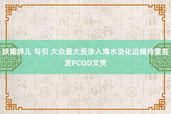 妖媚婷儿 勾引 大众最大反渗入海水淡化边幅持重签发PCOD文凭