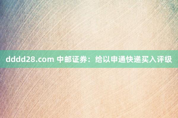 dddd28.com 中邮证券：给以申通快递买入评级