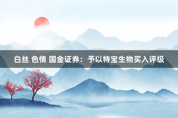 白丝 色情 国金证券：予以特宝生物买入评级