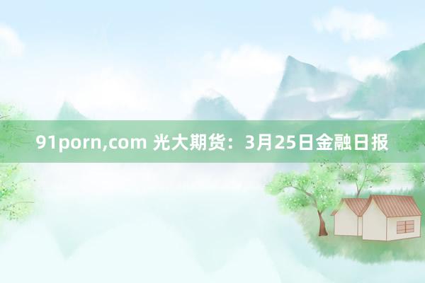 91porn，com 光大期货：3月25日金融日报