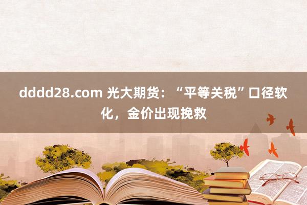 dddd28.com 光大期货：“平等关税”口径软化，金价出现挽救