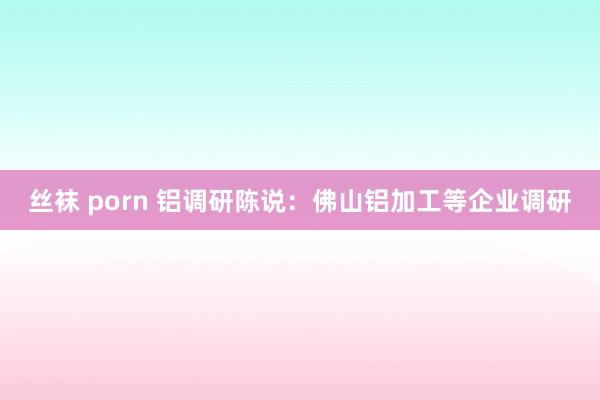 丝袜 porn 铝调研陈说：佛山铝加工等企业调研