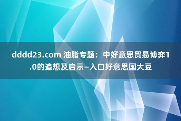 dddd23.com 油脂专题：中好意思贸易博弈1.0的追想及启示—入口好意思国大豆