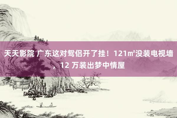 天天影院 广东这对鸳侣开了挂！121㎡没装电视墙，12 万装出梦中情屋