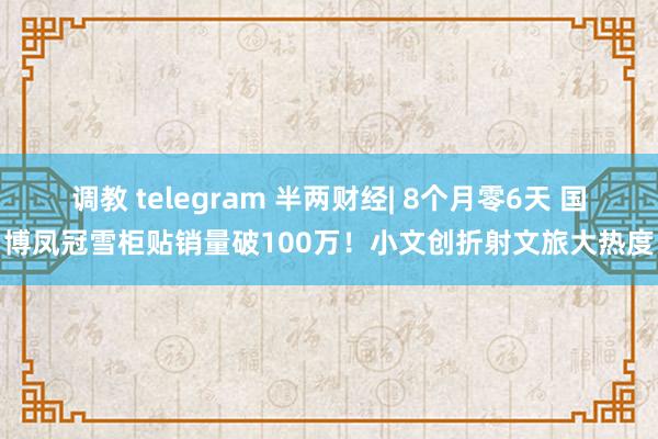 调教 telegram 半两财经| 8个月零6天 国博凤冠雪柜贴销量破100万！小文创折射文旅大热度