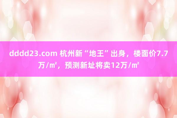 dddd23.com 杭州新“地王”出身，楼面价7.7万/㎡，预测新址将卖12万/㎡