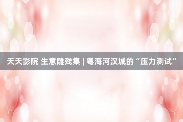天天影院 生意雕残集 | 粤海河汉城的“压力测试”