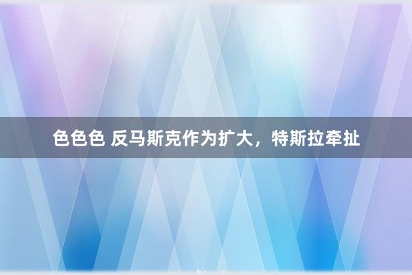 色色色 反马斯克作为扩大，特斯拉牵扯