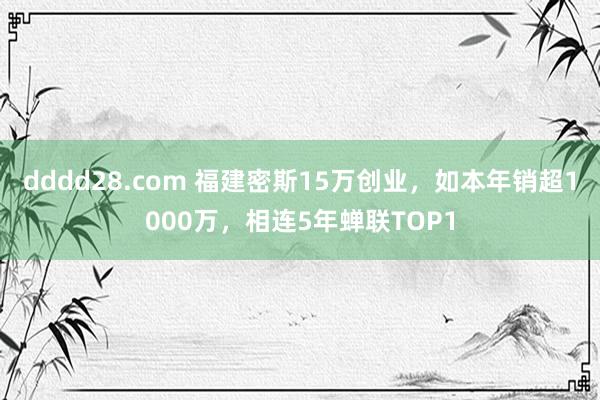 dddd28.com 福建密斯15万创业，如本年销超1000万，相连5年蝉联TOP1