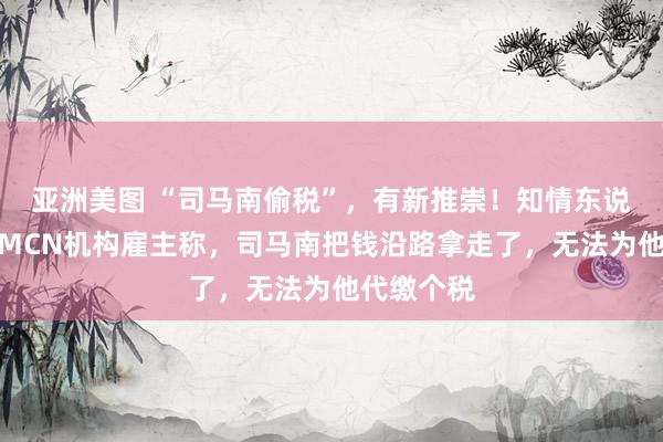 亚洲美图 “司马南偷税”，有新推崇！知情东说念主士：MCN机构雇主称，司马南把钱沿路拿走了，无法为他代缴个税