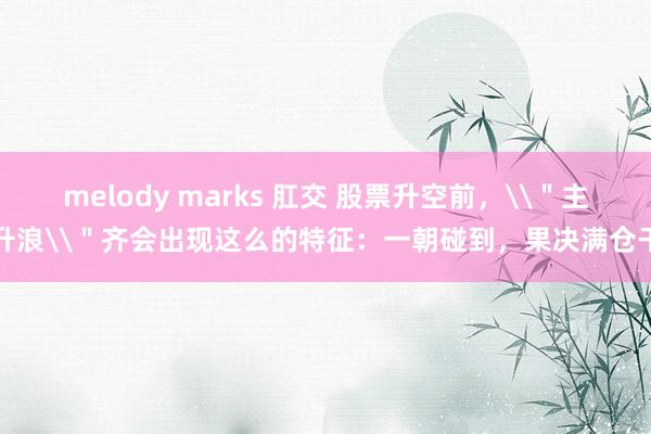 melody marks 肛交 股票升空前，\＂主升浪\＂齐会出现这么的特征：一朝碰到，果决满仓干