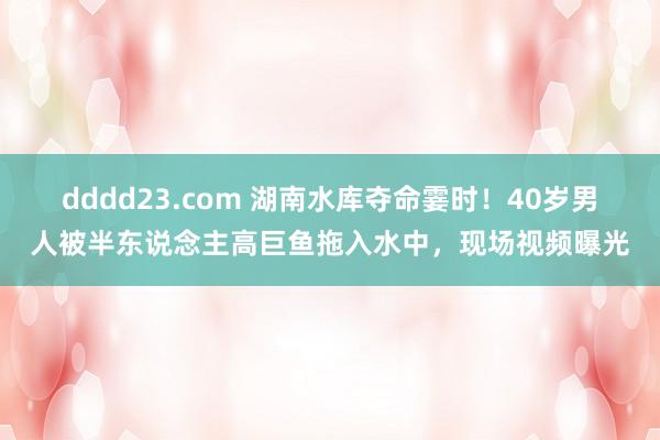 dddd23.com 湖南水库夺命霎时！40岁男人被半东说念主高巨鱼拖入水中，现场视频曝光