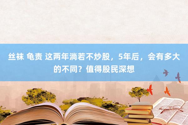丝袜 龟责 这两年淌若不炒股，5年后，会有多大的不同？值得股民深想