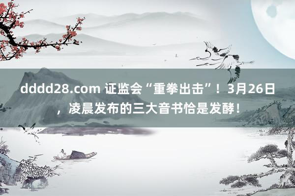 dddd28.com 证监会“重拳出击”！3月26日，凌晨发布的三大音书恰是发酵！