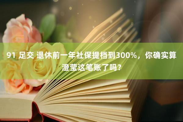 91 足交 退休前一年社保提档到300%，你确实算澄莹这笔账了吗？