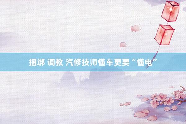 捆绑 调教 汽修技师懂车更要“懂电”