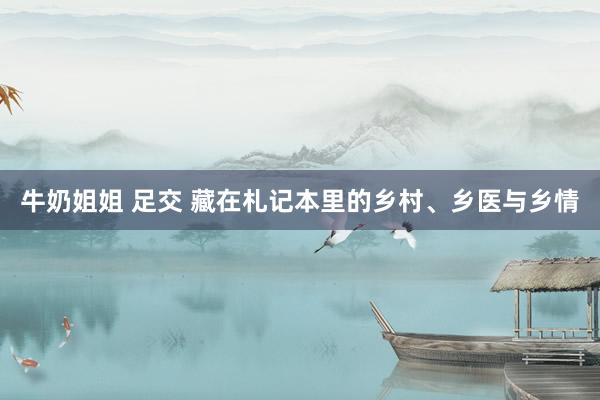 牛奶姐姐 足交 藏在札记本里的乡村、乡医与乡情
