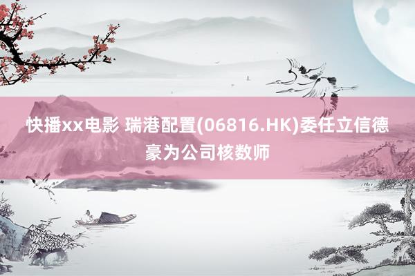 快播xx电影 瑞港配置(06816.HK)委任立信德豪为公司核数师