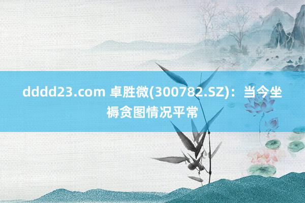 dddd23.com 卓胜微(300782.SZ)：当今坐褥贪图情况平常