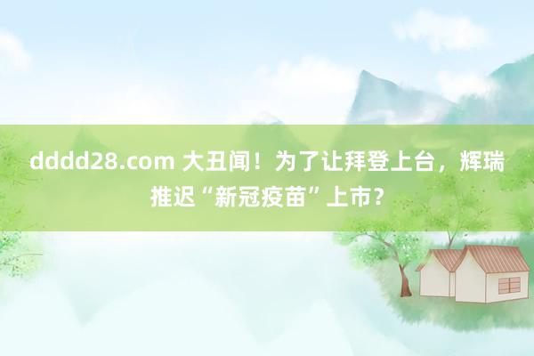 dddd28.com 大丑闻！为了让拜登上台，辉瑞推迟“新冠疫苗”上市？