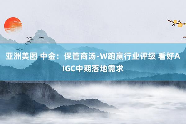 亚洲美图 中金：保管商汤-W跑赢行业评级 看好AIGC中期落地需求