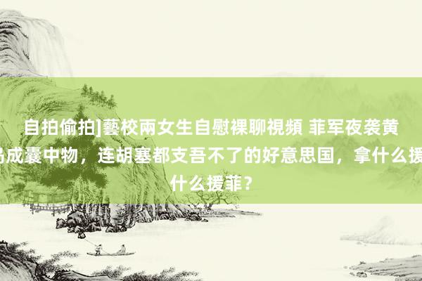 自拍偷拍]藝校兩女生自慰裸聊視頻 菲军夜袭黄岩岛成囊中物，连胡塞都支吾不了的好意思国，拿什么援菲？
