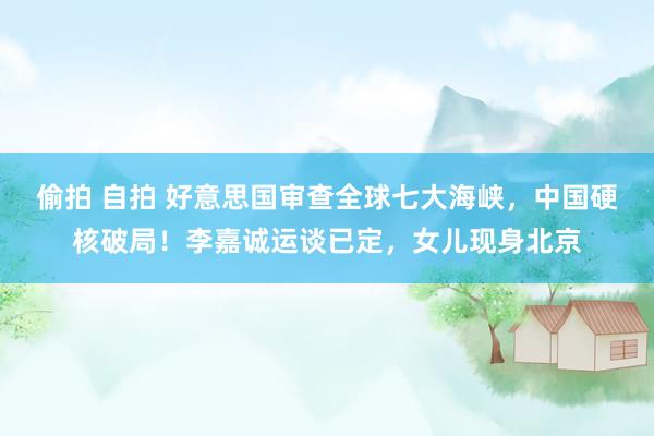 偷拍 自拍 好意思国审查全球七大海峡，中国硬核破局！李嘉诚运谈已定，女儿现身北京