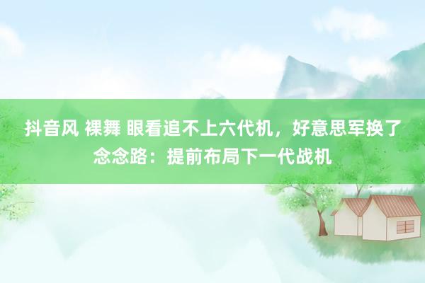 抖音风 裸舞 眼看追不上六代机，好意思军换了念念路：提前布局下一代战机