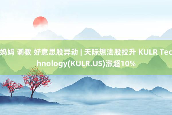 妈妈 调教 好意思股异动 | 天际想法股拉升 KULR Technology(KULR.US)涨超10%