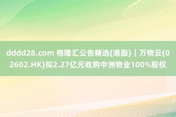 dddd28.com 格隆汇公告精选(港股)︱万物云(02602.HK)拟2.27亿元收购中洲物业100%股权